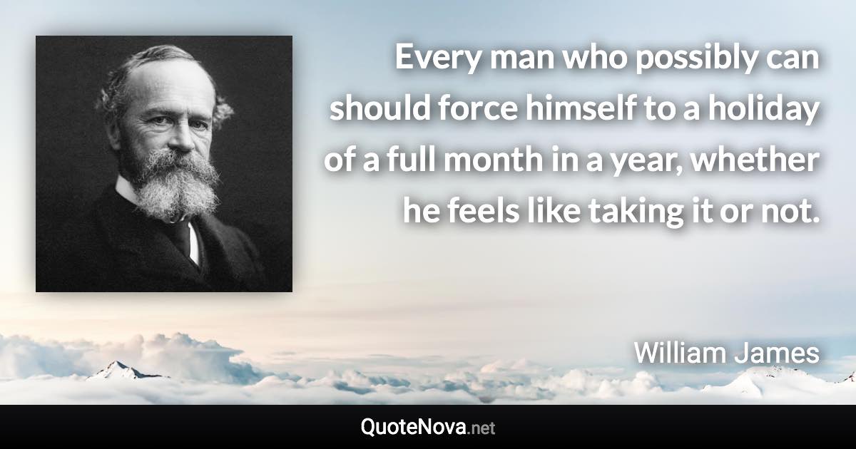 Every man who possibly can should force himself to a holiday of a full month in a year, whether he feels like taking it or not. - William James quote