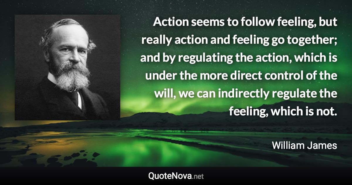 Action seems to follow feeling, but really action and feeling go together; and by regulating the action, which is under the more direct control of the will, we can indirectly regulate the feeling, which is not. - William James quote