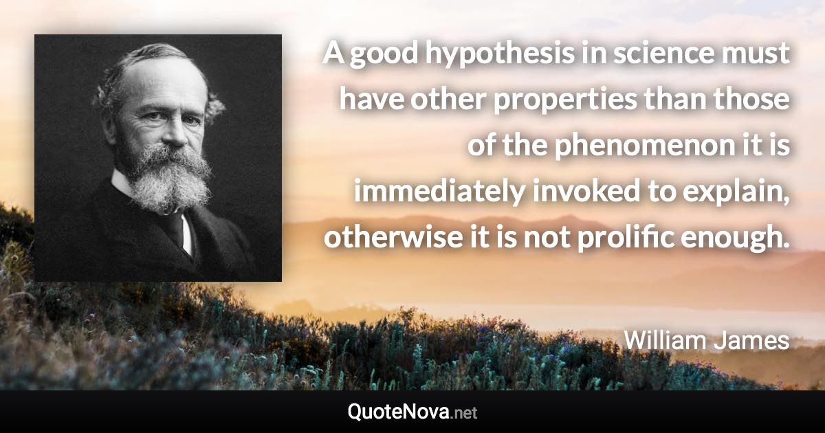 A good hypothesis in science must have other properties than those of the phenomenon it is immediately invoked to explain, otherwise it is not prolific enough. - William James quote