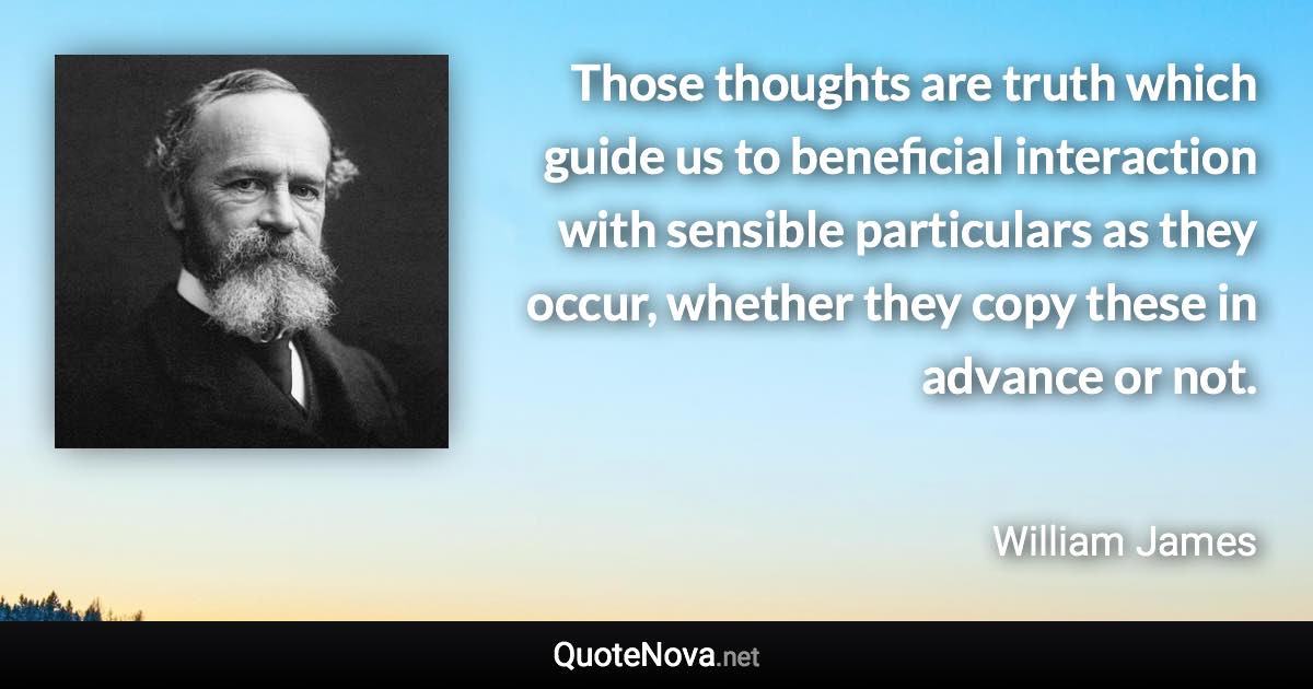 Those thoughts are truth which guide us to beneficial interaction with sensible particulars as they occur, whether they copy these in advance or not. - William James quote