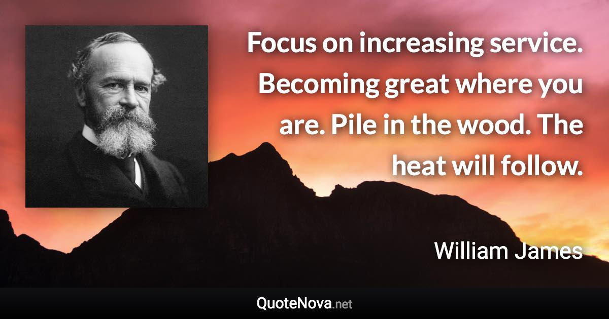 Focus on increasing service. Becoming great where you are. Pile in the wood. The heat will follow. - William James quote