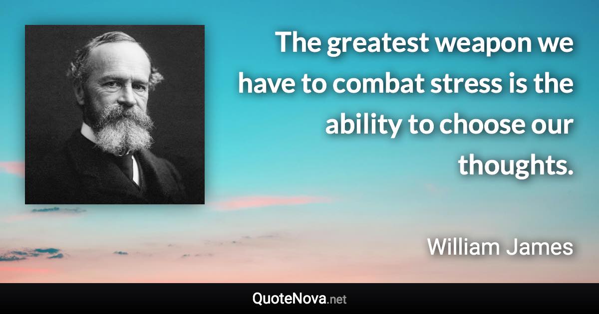 The greatest weapon we have to combat stress is the ability to choose our thoughts. - William James quote