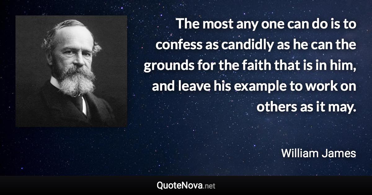 The most any one can do is to confess as candidly as he can the grounds for the faith that is in him, and leave his example to work on others as it may. - William James quote