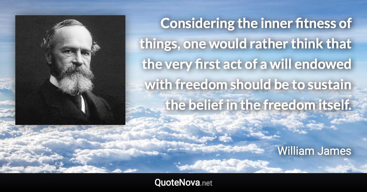 Considering the inner fitness of things, one would rather think that the very first act of a will endowed with freedom should be to sustain the belief in the freedom itself. - William James quote