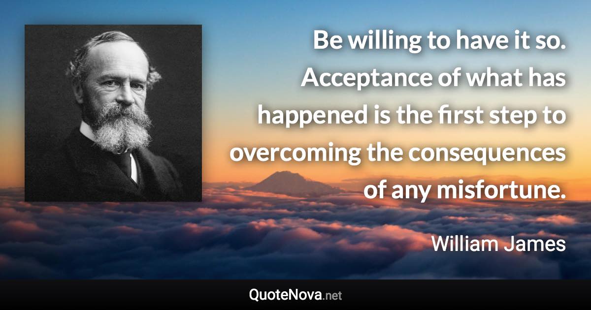 Be willing to have it so. Acceptance of what has happened is the first step to overcoming the consequences of any misfortune. - William James quote