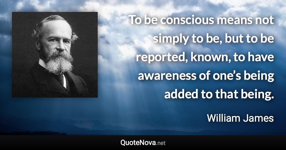 To be conscious means not simply to be, but to be reported, known, to have awareness of one’s being added to that being. - William James quote