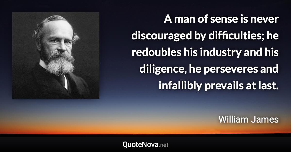 A man of sense is never discouraged by difficulties; he redoubles his industry and his diligence, he perseveres and infallibly prevails at last. - William James quote