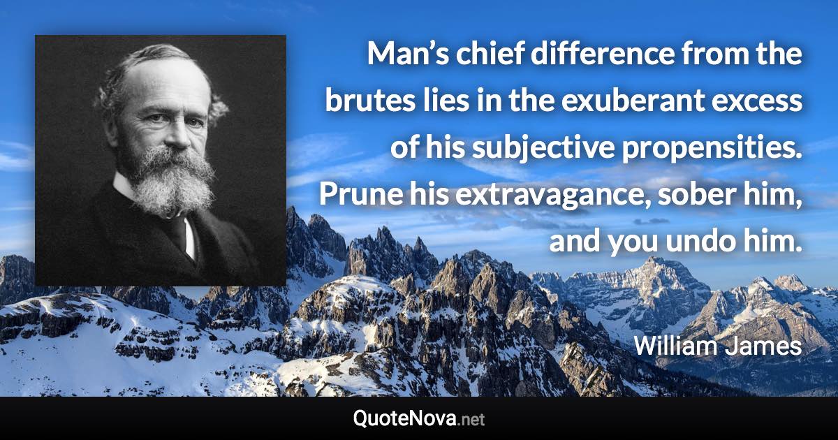 Man’s chief difference from the brutes lies in the exuberant excess of his subjective propensities. Prune his extravagance, sober him, and you undo him. - William James quote