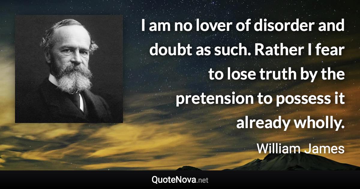 I am no lover of disorder and doubt as such. Rather I fear to lose truth by the pretension to possess it already wholly. - William James quote