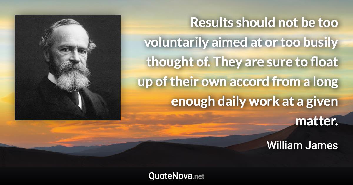 Results should not be too voluntarily aimed at or too busily thought of. They are sure to float up of their own accord from a long enough daily work at a given matter. - William James quote