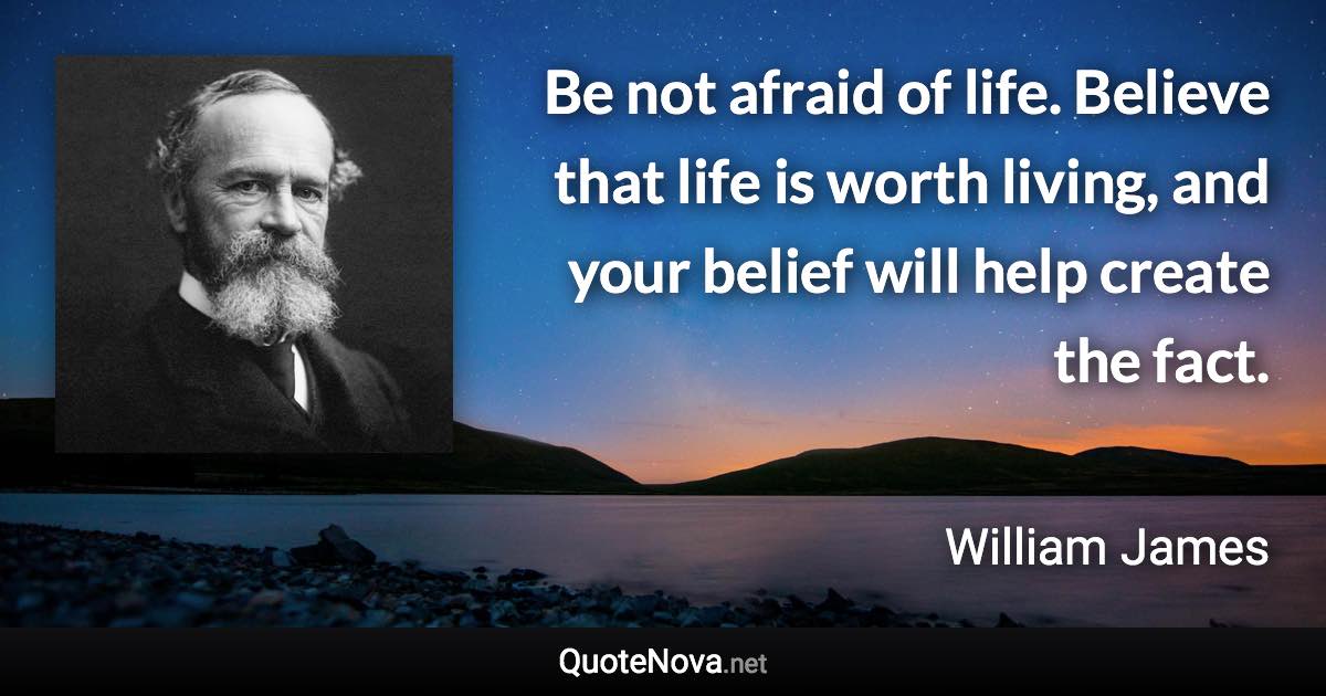 Be not afraid of life. Believe that life is worth living, and your belief will help create the fact. - William James quote