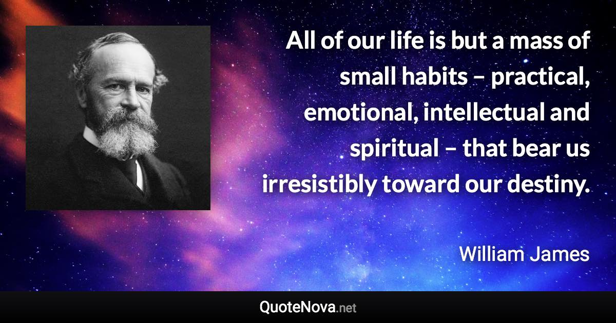 All of our life is but a mass of small habits – practical, emotional, intellectual and spiritual – that bear us irresistibly toward our destiny. - William James quote