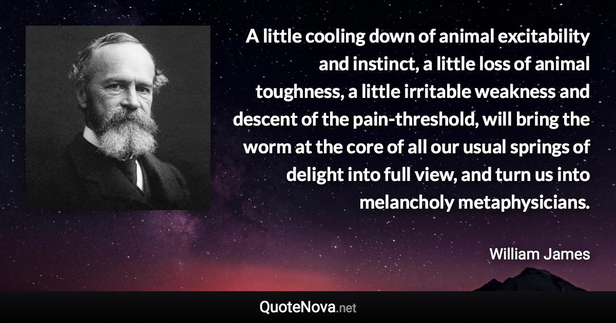 A little cooling down of animal excitability and instinct, a little loss of animal toughness, a little irritable weakness and descent of the pain-threshold, will bring the worm at the core of all our usual springs of delight into full view, and turn us into melancholy metaphysicians. - William James quote