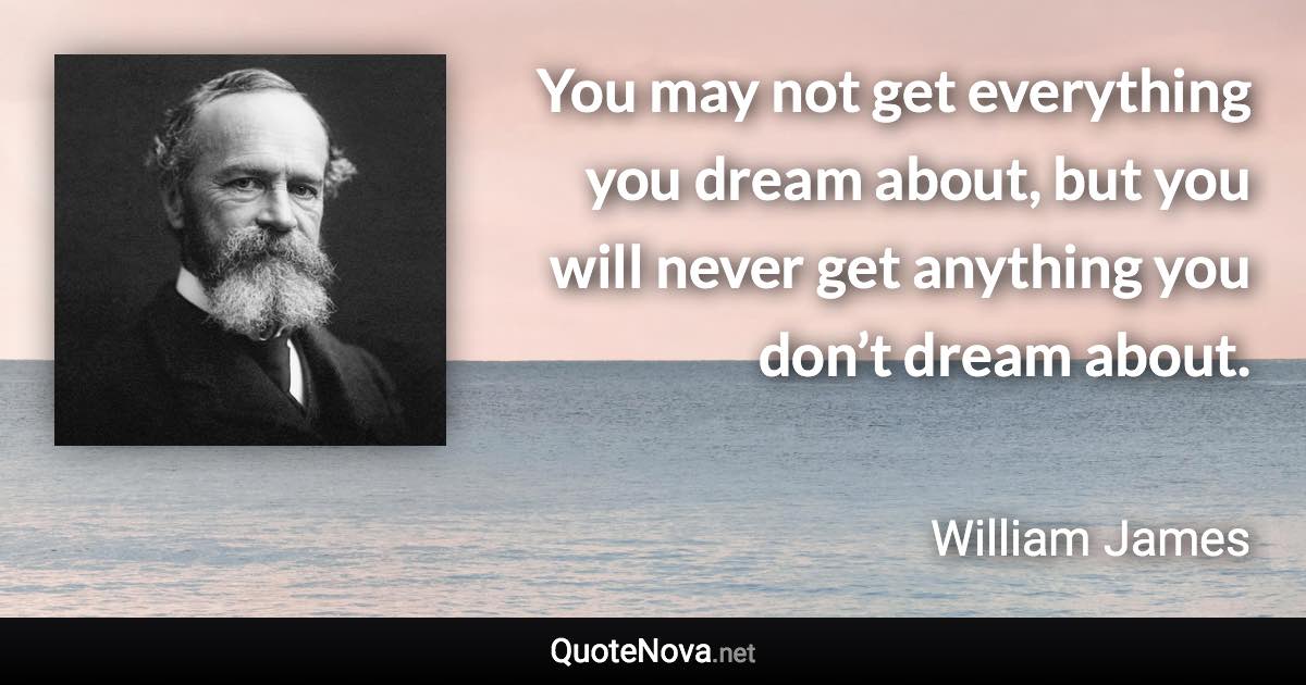 You may not get everything you dream about, but you will never get anything you don’t dream about. - William James quote