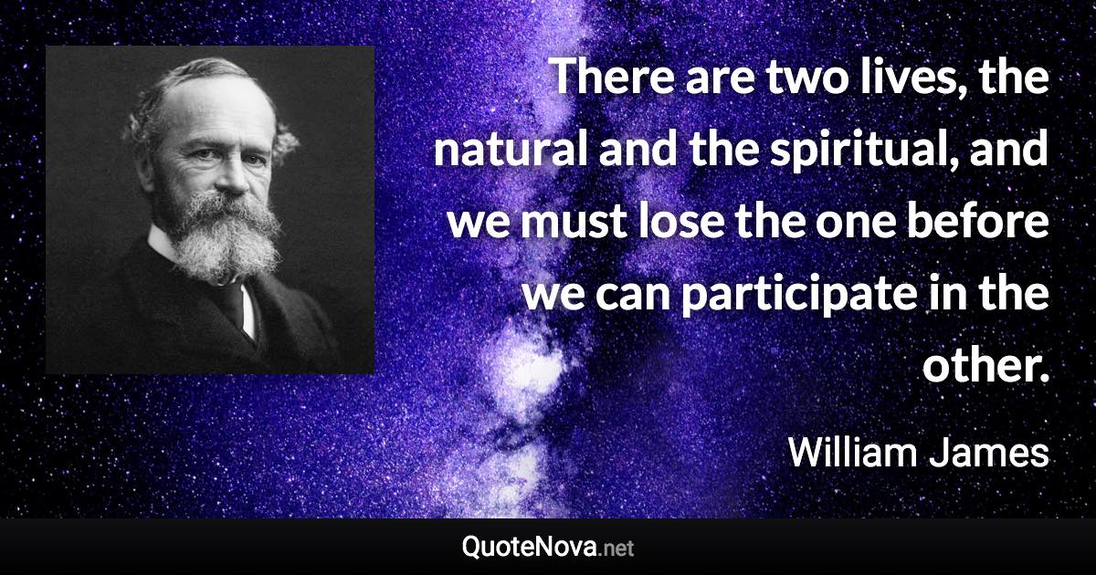 There are two lives, the natural and the spiritual, and we must lose the one before we can participate in the other. - William James quote