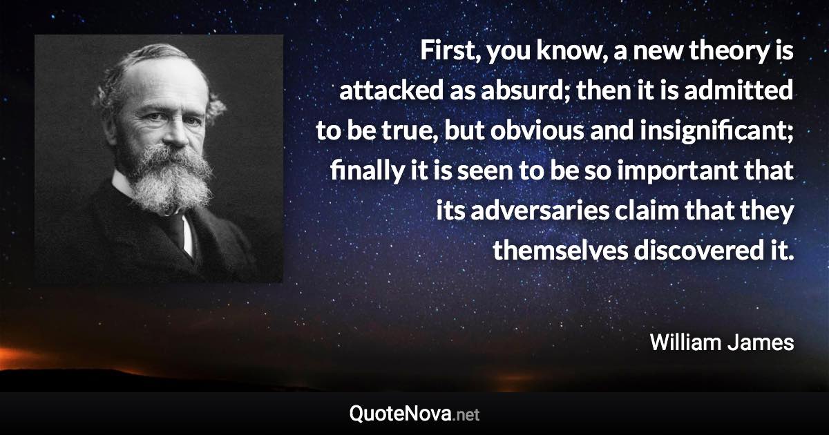 First, you know, a new theory is attacked as absurd; then it is admitted to be true, but obvious and insignificant; finally it is seen to be so important that its adversaries claim that they themselves discovered it. - William James quote