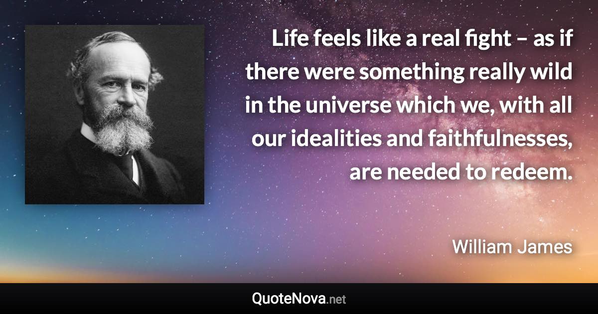 Life feels like a real fight – as if there were something really wild in the universe which we, with all our idealities and faithfulnesses, are needed to redeem. - William James quote