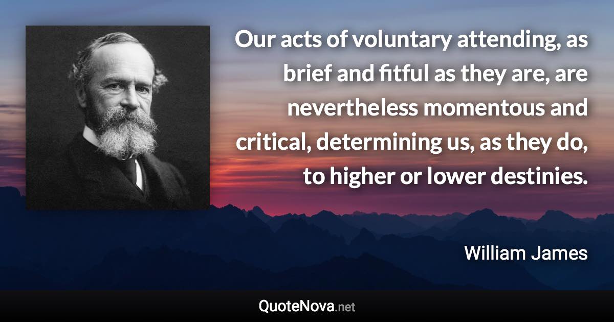 Our acts of voluntary attending, as brief and fitful as they are, are nevertheless momentous and critical, determining us, as they do, to higher or lower destinies. - William James quote