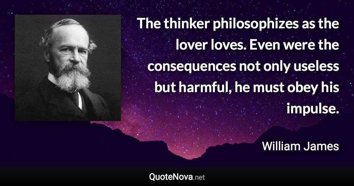 The thinker philosophizes as the lover loves. Even were the consequences not only useless but harmful, he must obey his impulse. - William James quote