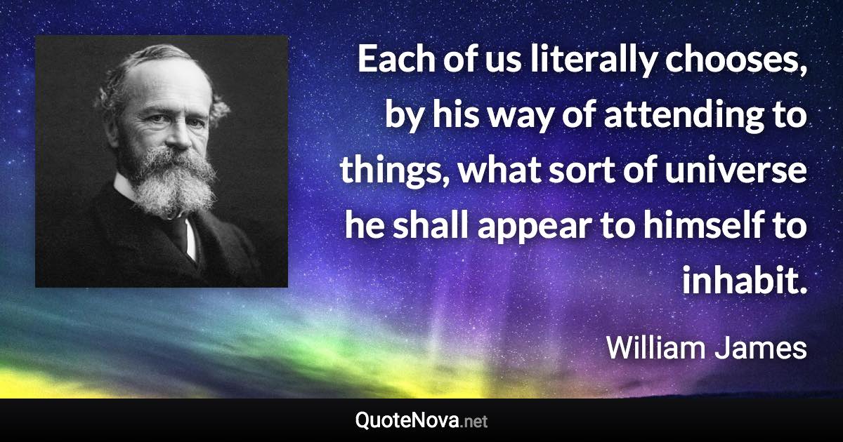 Each of us literally chooses, by his way of attending to things, what sort of universe he shall appear to himself to inhabit. - William James quote