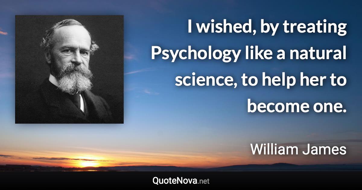 I wished, by treating Psychology like a natural science, to help her to become one. - William James quote