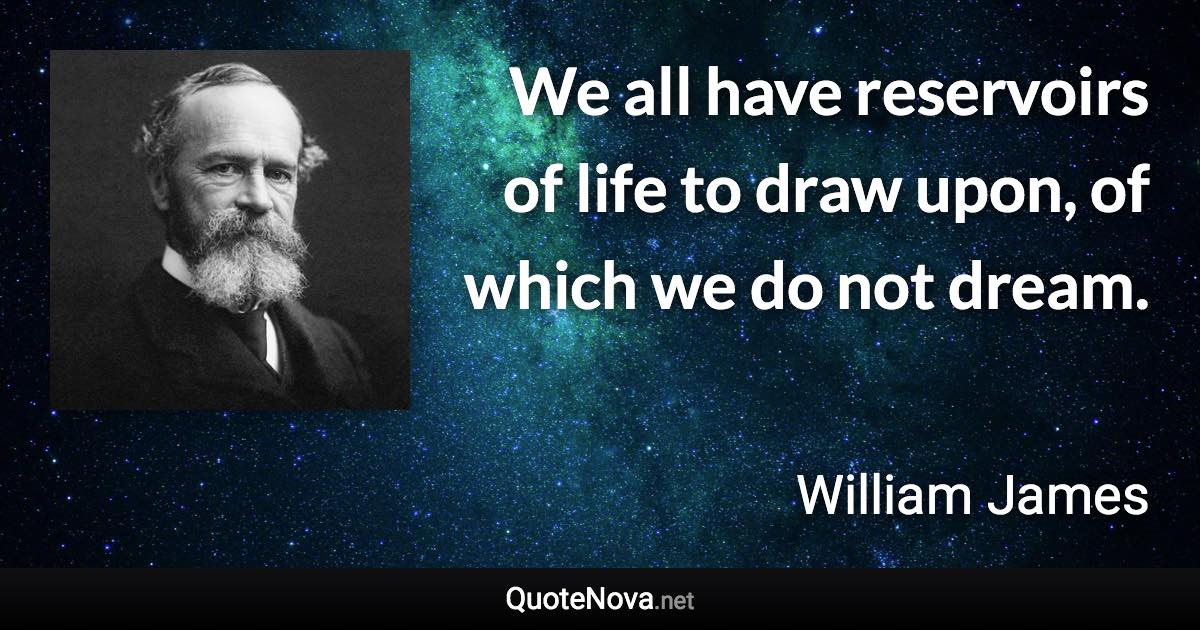 We all have reservoirs of life to draw upon, of which we do not dream. - William James quote