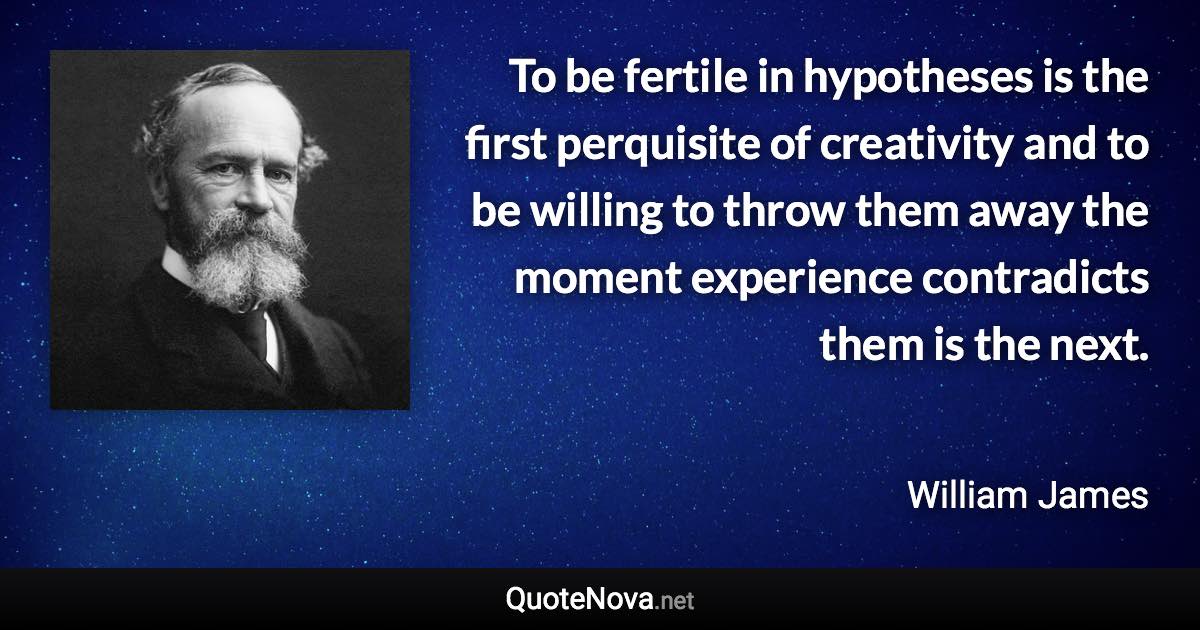 To be fertile in hypotheses is the first perquisite of creativity and to be willing to throw them away the moment experience contradicts them is the next. - William James quote