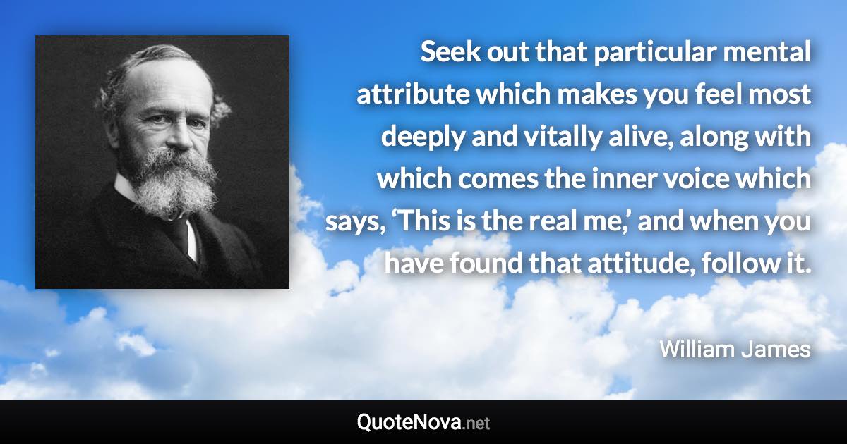 Seek out that particular mental attribute which makes you feel most deeply and vitally alive, along with which comes the inner voice which says, ‘This is the real me,’ and when you have found that attitude, follow it. - William James quote