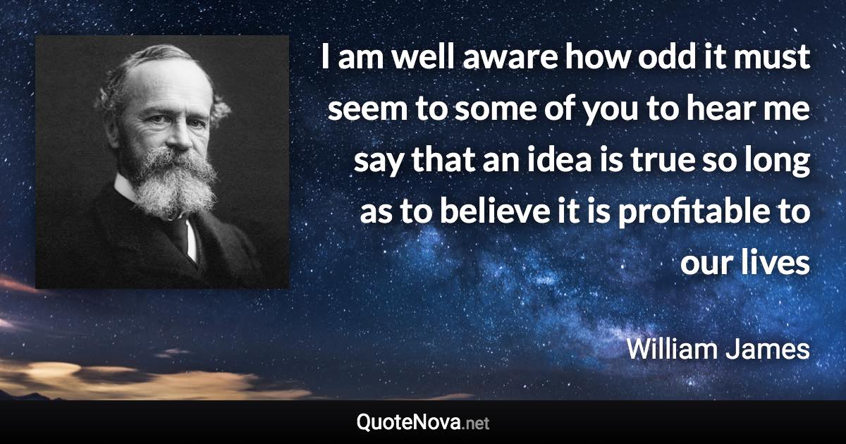 I am well aware how odd it must seem to some of you to hear me say that an idea is true so long as to believe it is profitable to our lives - William James quote