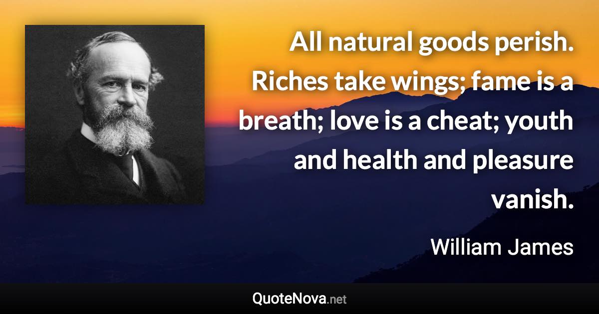 All natural goods perish. Riches take wings; fame is a breath; love is a cheat; youth and health and pleasure vanish. - William James quote