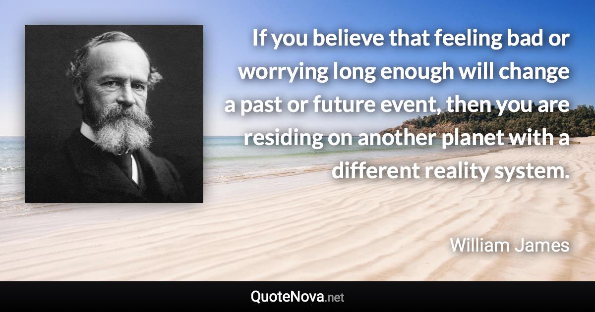 If you believe that feeling bad or worrying long enough will change a past or future event, then you are residing on another planet with a different reality system. - William James quote