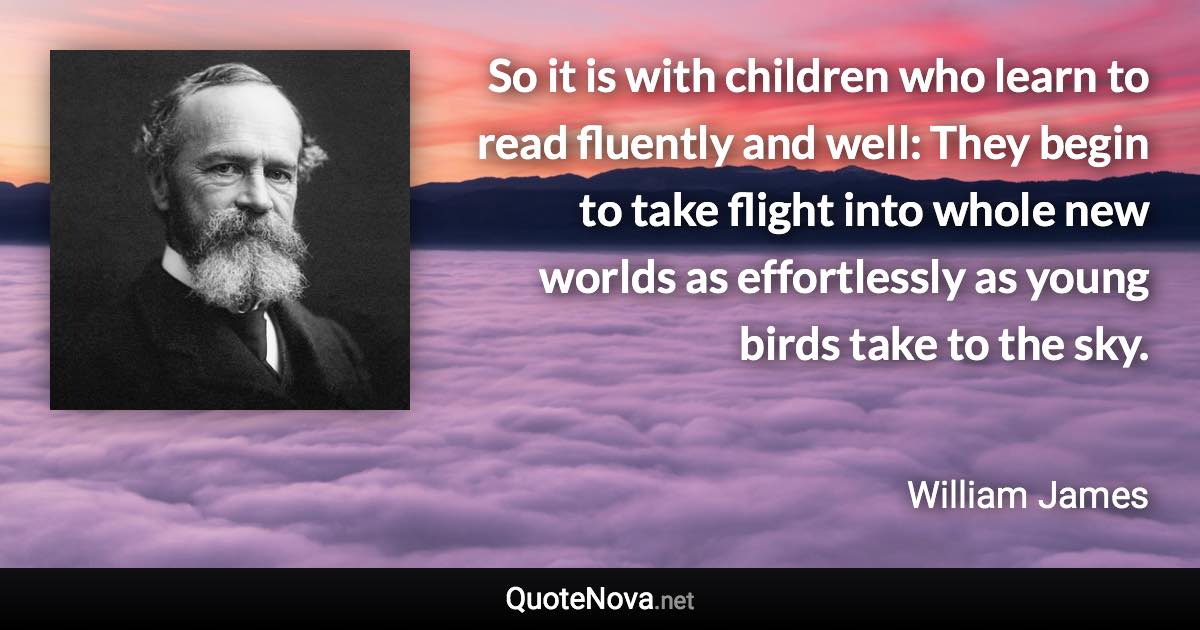 So it is with children who learn to read fluently and well: They begin to take flight into whole new worlds as effortlessly as young birds take to the sky. - William James quote