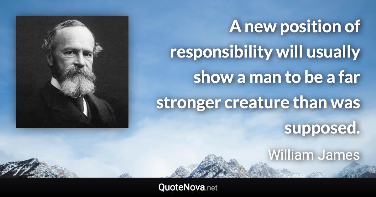 A new position of responsibility will usually show a man to be a far stronger creature than was supposed. - William James quote