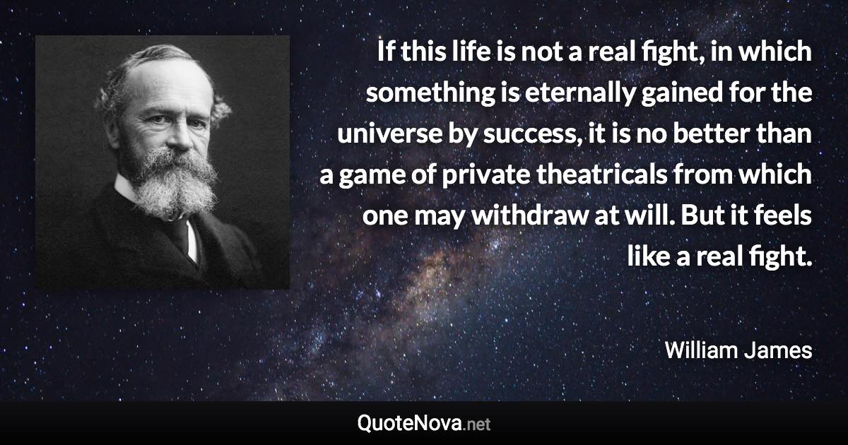 If this life is not a real fight, in which something is eternally gained for the universe by success, it is no better than a game of private theatricals from which one may withdraw at will. But it feels like a real fight. - William James quote