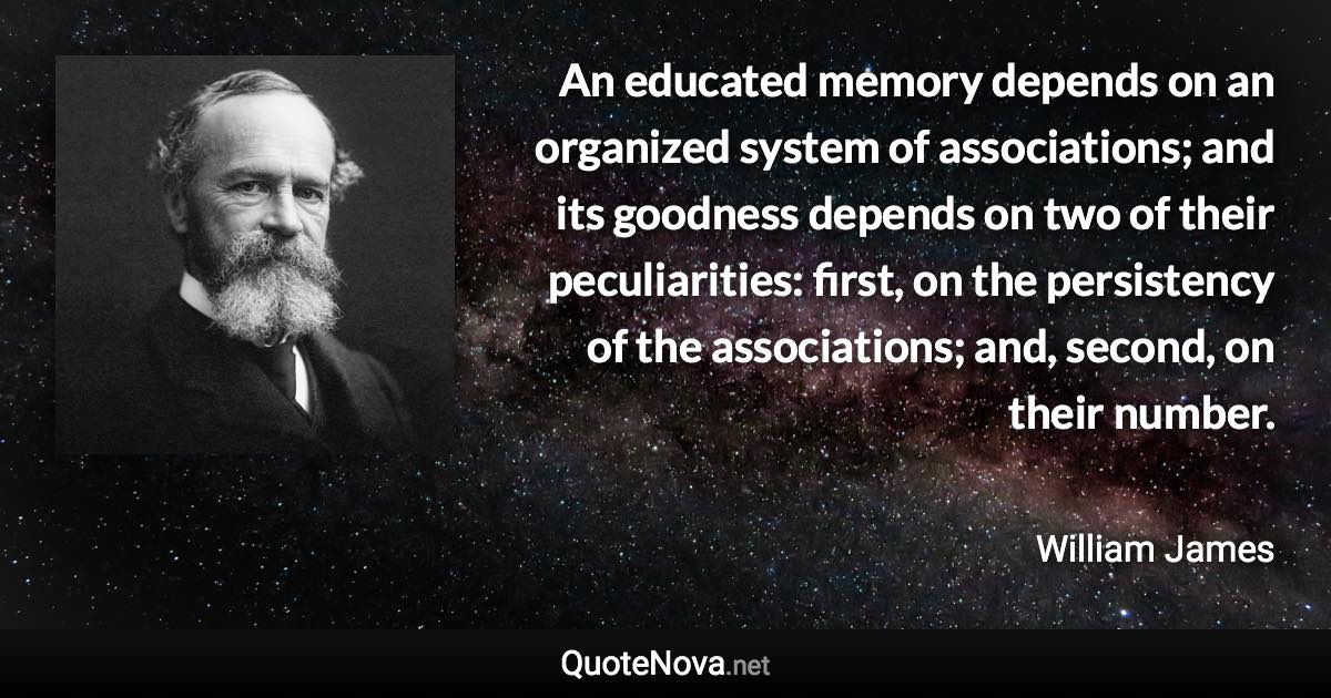 An educated memory depends on an organized system of associations; and its goodness depends on two of their peculiarities: first, on the persistency of the associations; and, second, on their number. - William James quote