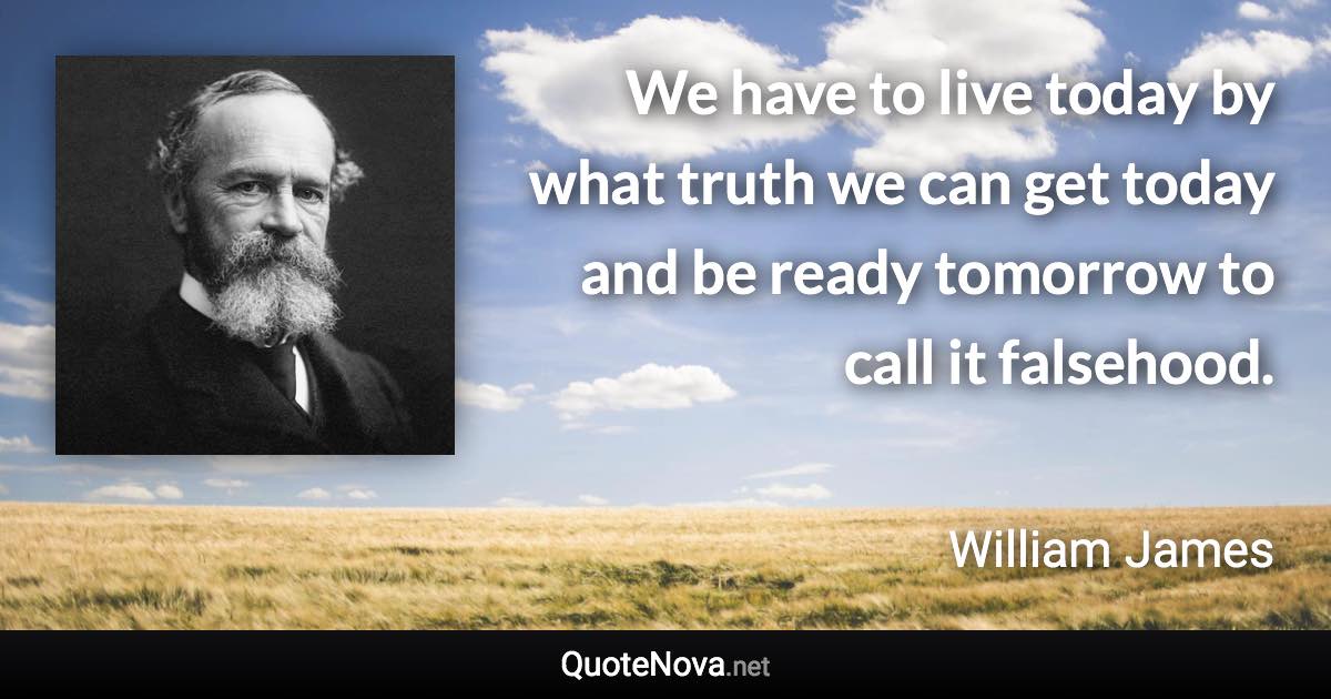 We have to live today by what truth we can get today and be ready tomorrow to call it falsehood. - William James quote