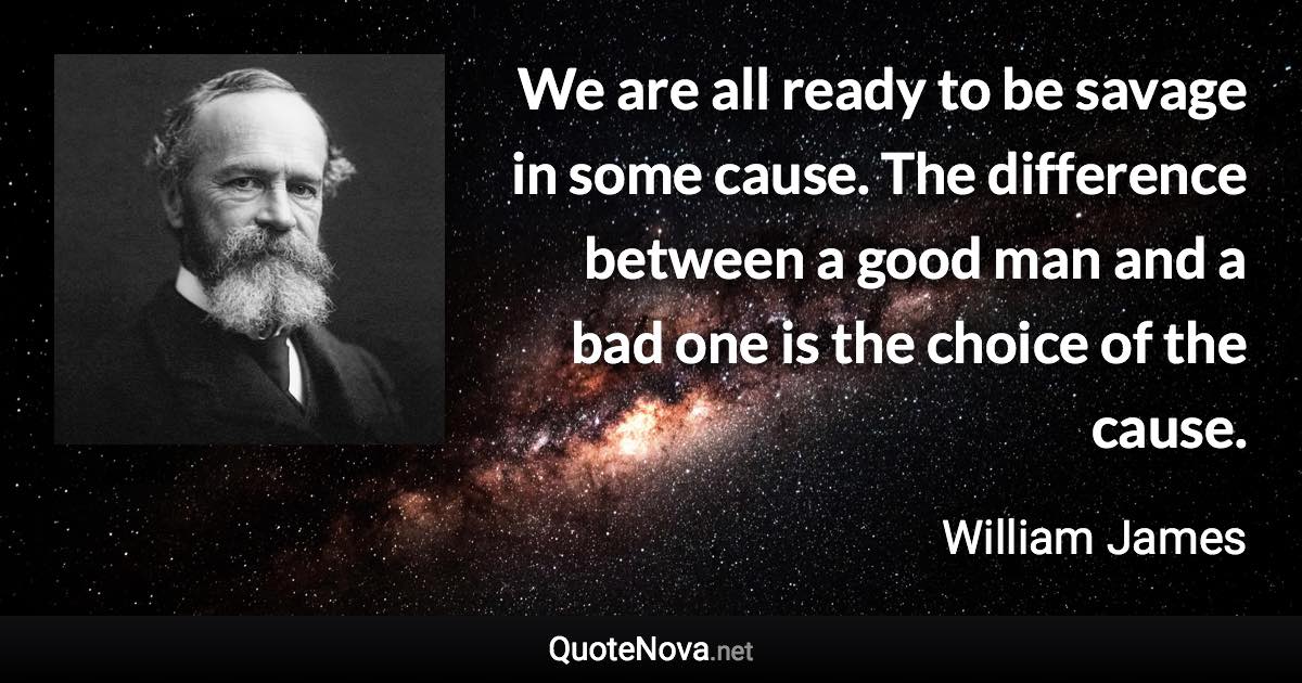 We are all ready to be savage in some cause. The difference between a good man and a bad one is the choice of the cause. - William James quote