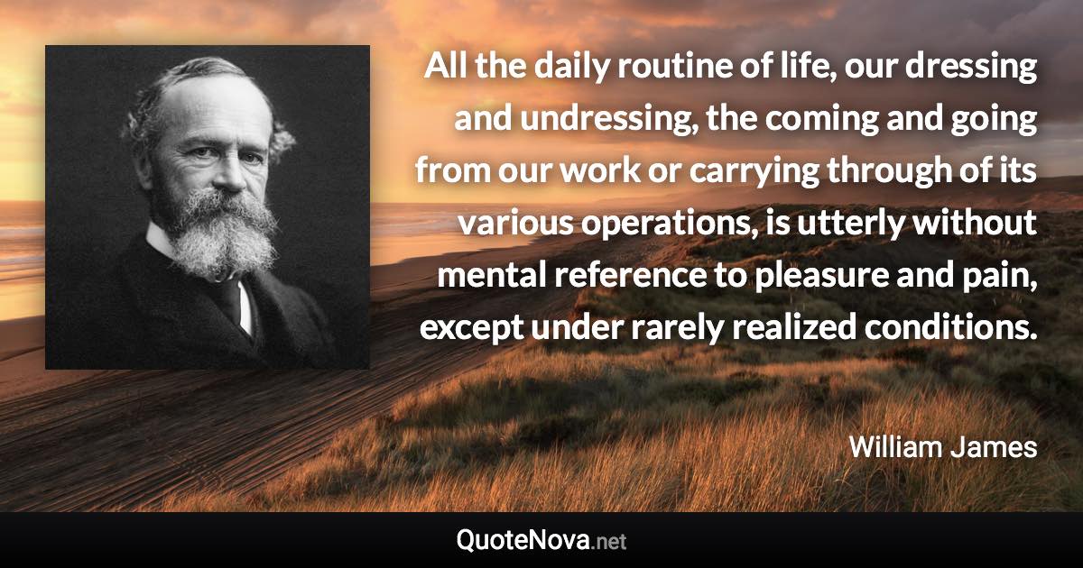 All the daily routine of life, our dressing and undressing, the coming and going from our work or carrying through of its various operations, is utterly without mental reference to pleasure and pain, except under rarely realized conditions. - William James quote