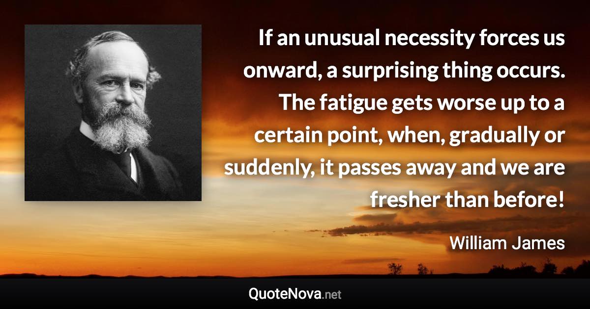 If an unusual necessity forces us onward, a surprising thing occurs. The fatigue gets worse up to a certain point, when, gradually or suddenly, it passes away and we are fresher than before! - William James quote