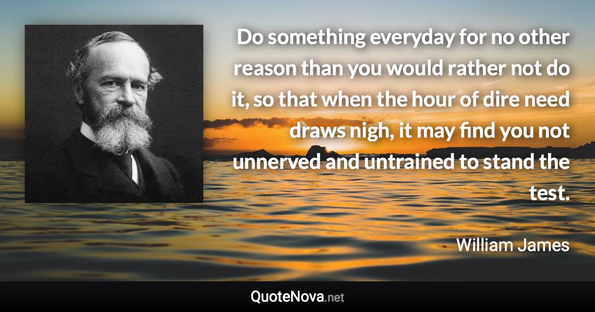 Do something everyday for no other reason than you would rather not do it, so that when the hour of dire need draws nigh, it may find you not unnerved and untrained to stand the test. - William James quote