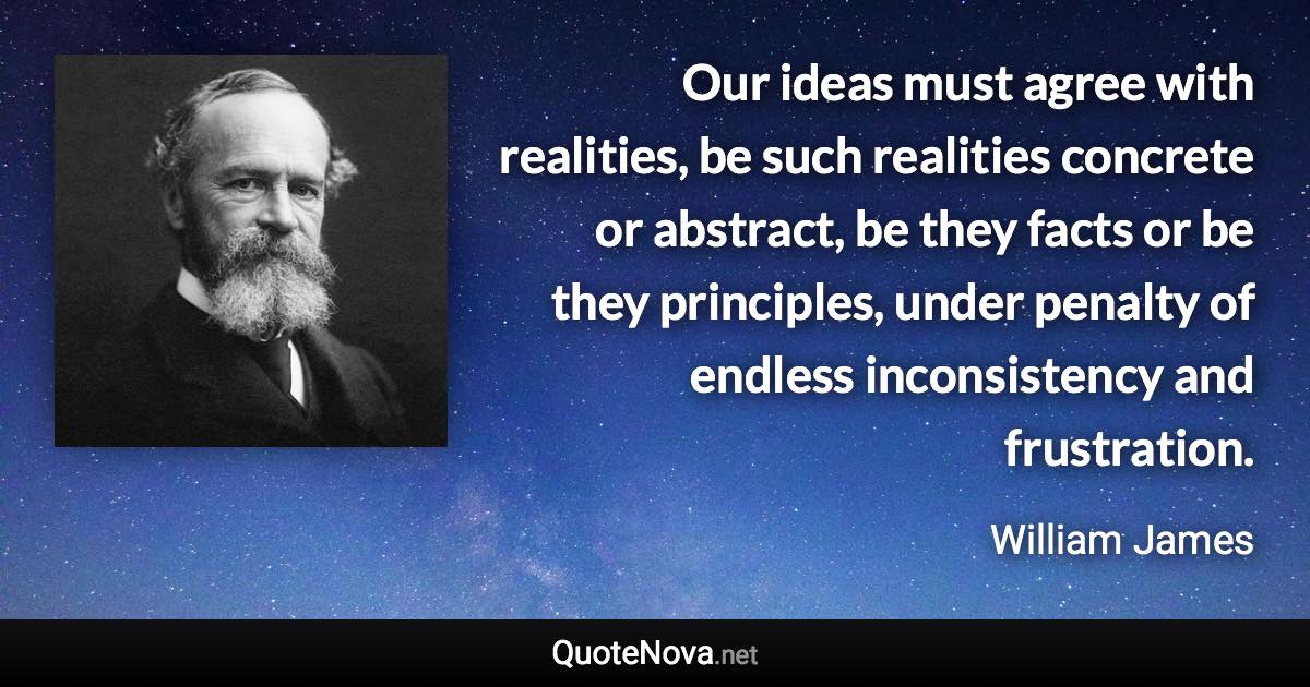 Our ideas must agree with realities, be such realities concrete or abstract, be they facts or be they principles, under penalty of endless inconsistency and frustration. - William James quote