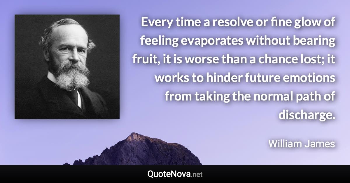 Every time a resolve or fine glow of feeling evaporates without bearing fruit, it is worse than a chance lost; it works to hinder future emotions from taking the normal path of discharge. - William James quote