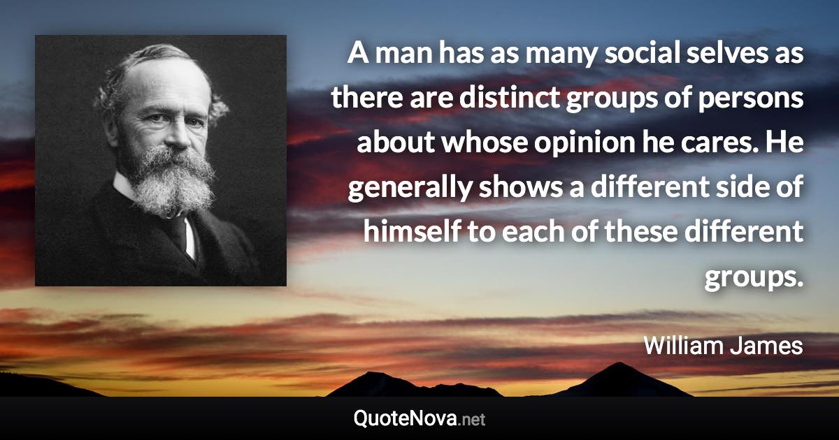 A man has as many social selves as there are distinct groups of persons about whose opinion he cares. He generally shows a different side of himself to each of these different groups. - William James quote