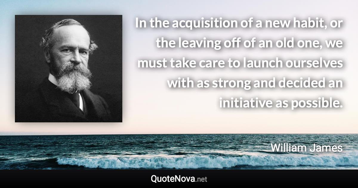 In the acquisition of a new habit, or the leaving off of an old one, we must take care to launch ourselves with as strong and decided an initiative as possible. - William James quote