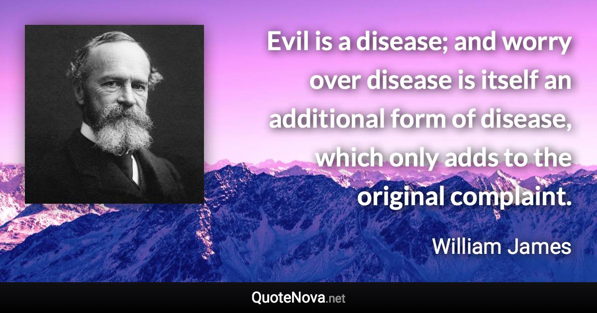 Evil is a disease; and worry over disease is itself an additional form of disease, which only adds to the original complaint. - William James quote