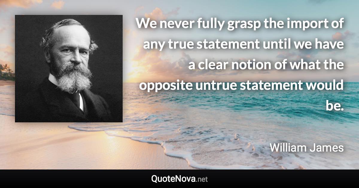 We never fully grasp the import of any true statement until we have a clear notion of what the opposite untrue statement would be. - William James quote