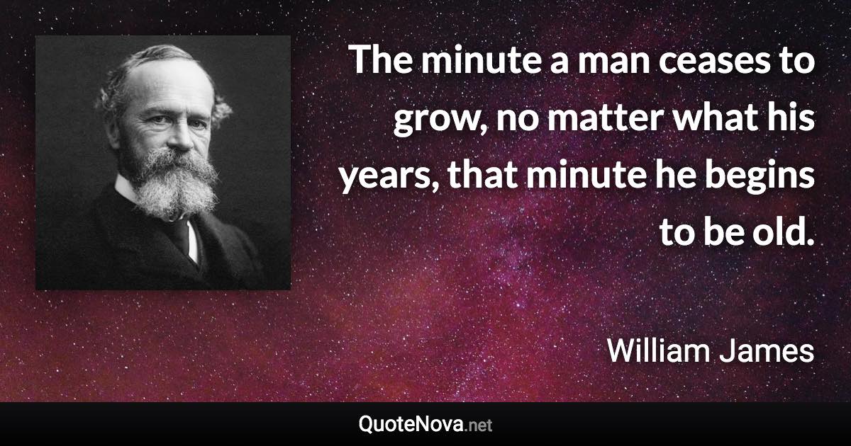 The minute a man ceases to grow, no matter what his years, that minute he begins to be old. - William James quote