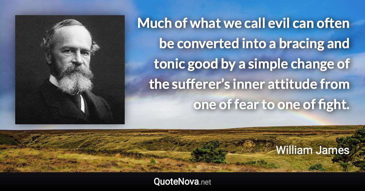 Much of what we call evil can often be converted into a bracing and tonic good by a simple change of the sufferer’s inner attitude from one of fear to one of fight. - William James quote