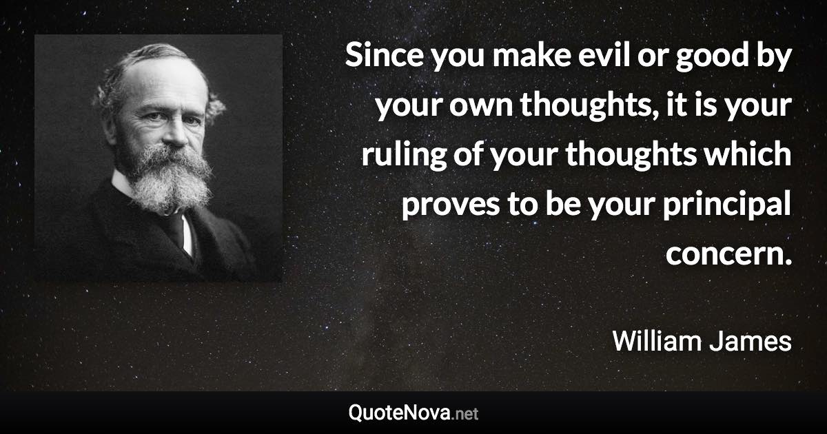 Since you make evil or good by your own thoughts, it is your ruling of your thoughts which proves to be your principal concern. - William James quote