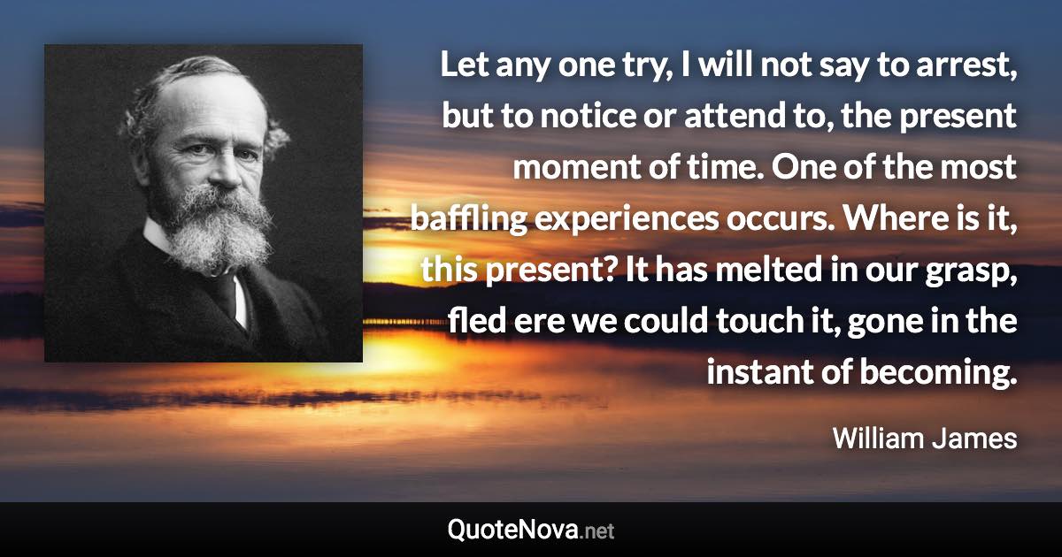 Let any one try, I will not say to arrest, but to notice or attend to, the present moment of time. One of the most baffling experiences occurs. Where is it, this present? It has melted in our grasp, fled ere we could touch it, gone in the instant of becoming. - William James quote